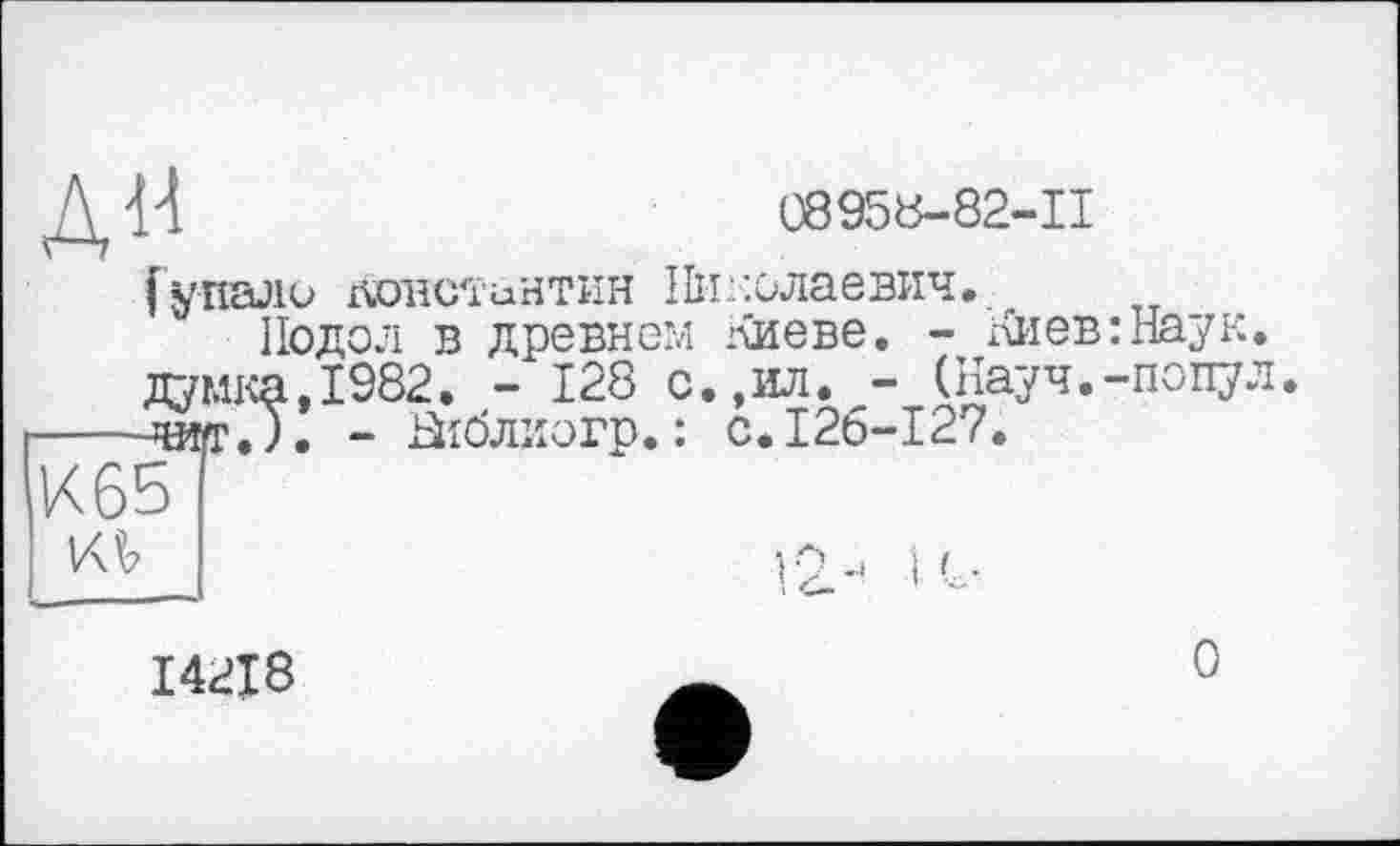 ﻿К Н	08958-82-П
(упало донс'їинтин Николаевич. Подол в древнем Киеве. - Киев:Наук, думка,1982. - 128 с.,ил. - (Науч.-попул
----wr.ï. - Ніблиогр. : с.126-127.
KV
і <
14218
О